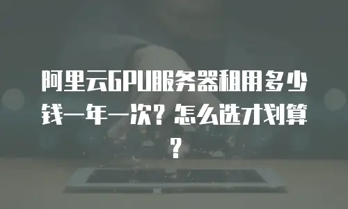 阿里云GPU服务器租用多少钱一年一次？怎么选才划算？