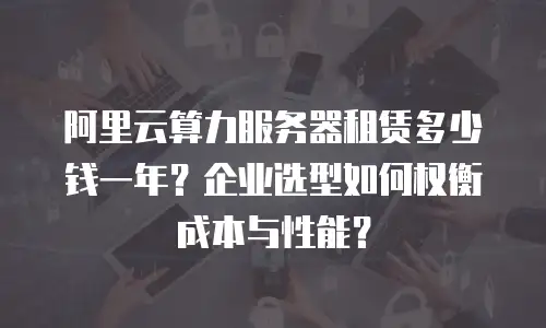 阿里云算力服务器租赁多少钱一年？企业选型如何权衡成本与性能？