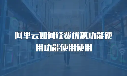 阿里云如何续费优惠功能使用功能使用使用