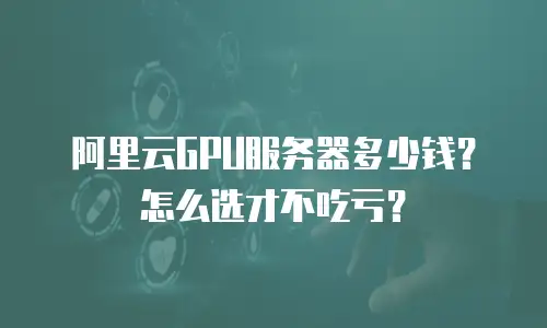 阿里云GPU服务器多少钱？怎么选才不吃亏？