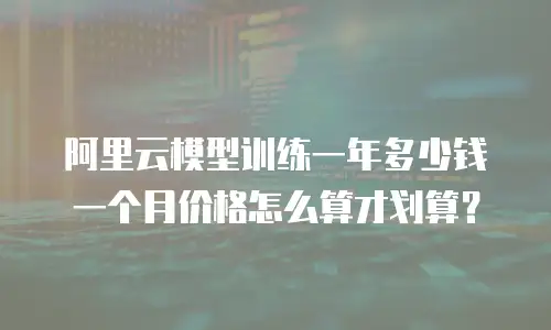 阿里云模型训练一年多少钱一个月价格怎么算才划算？