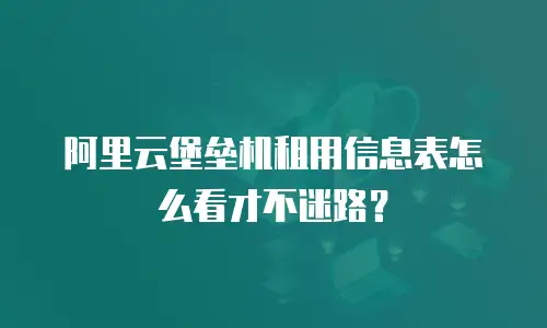 阿里云堡垒机租用信息表怎么看才不迷路？