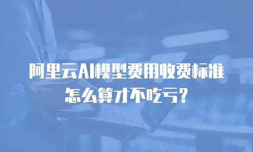 阿里云AI模型费用收费标准怎么算才不吃亏？