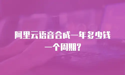 阿里云语音合成一年多少钱一个周期？