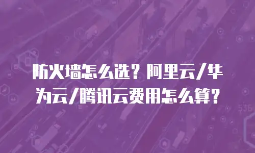 防火墙怎么选？阿里云/华为云/腾讯云费用怎么算？