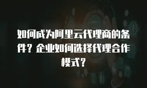 如何成为阿里云代理商的条件？企业如何选择代理合作模式？