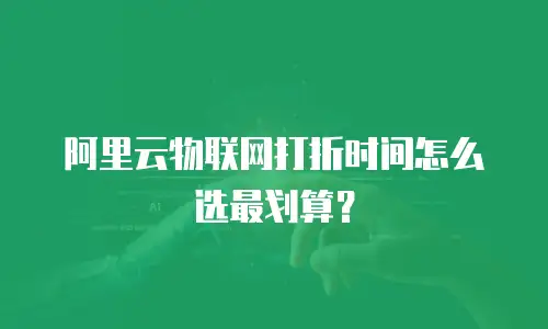 阿里云物联网打折时间怎么选最划算？