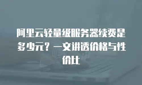 阿里云轻量级服务器续费是多少元？一文讲透价格与性价比