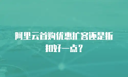 阿里云首购优惠扩容还是折扣好一点？