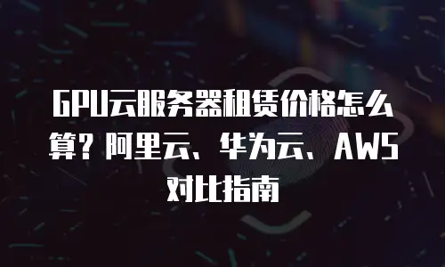 GPU云服务器租赁价格怎么算？阿里云、华为云、AWS对比指南