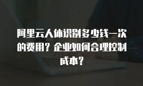 阿里云人体识别多少钱一次的费用？企业如何合理控制成本？