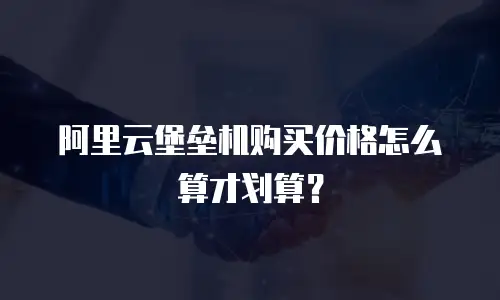 阿里云堡垒机购买价格怎么算才划算？