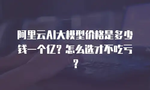 阿里云AI大模型价格是多少钱一个亿？怎么选才不吃亏？