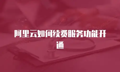 阿里云如何续费服务功能开通