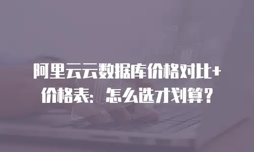 阿里云云数据库价格对比+价格表：怎么选才划算？
