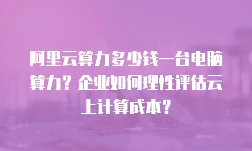 阿里云算力多少钱一台电脑算力？企业如何理性评估云上计算成本？