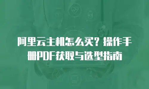阿里云主机怎么买？操作手册PDF获取与选型指南