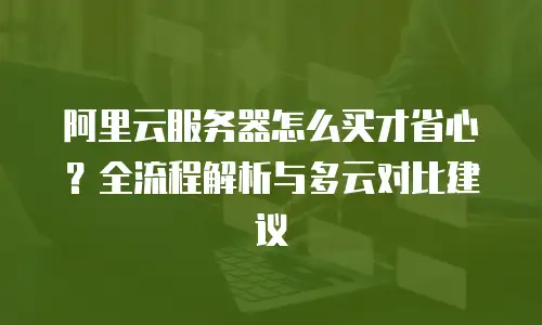 阿里云服务器怎么买才省心？全流程解析与多云对比建议