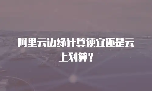 阿里云边缘计算便宜还是云上划算？