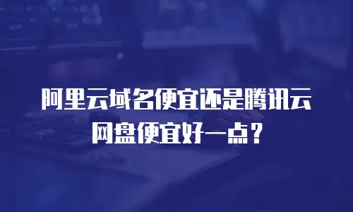 阿里云域名便宜还是腾讯云网盘便宜好一点？