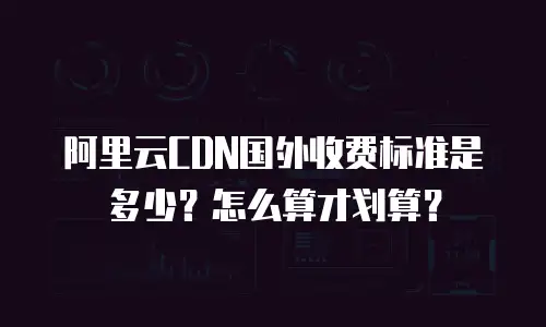 阿里云CDN国外收费标准是多少？怎么算才划算？