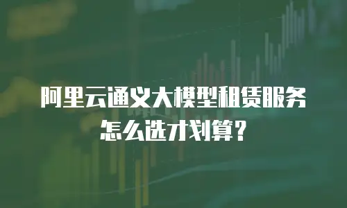 阿里云通义大模型租赁服务怎么选才划算？