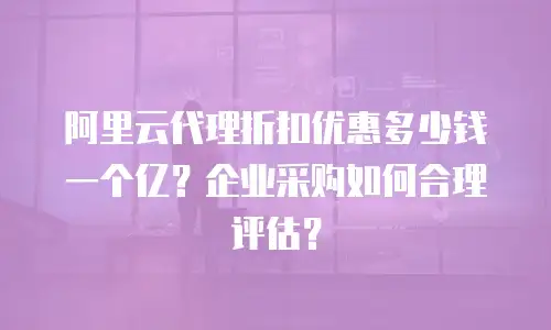 阿里云代理折扣优惠多少钱一个亿？企业采购如何合理评估？