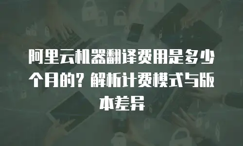阿里云机器翻译费用是多少个月的？解析计费模式与版本差异