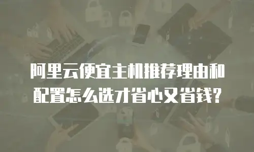 阿里云便宜主机推荐理由和配置怎么选才省心又省钱？