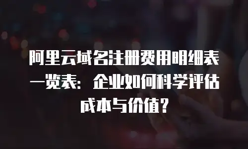 阿里云域名注册费用明细表一览表：企业如何科学评估成本与价值？
