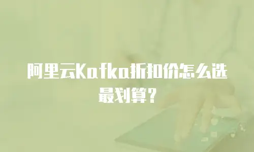 阿里云Kafka折扣价怎么选最划算？