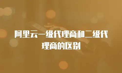 阿里云一级代理商和二级代理商的区别
