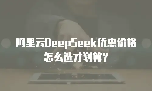 阿里云DeepSeek优惠价格怎么选才划算？