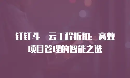 钉钉斗栱云工程折扣：高效项目管理的智能之选