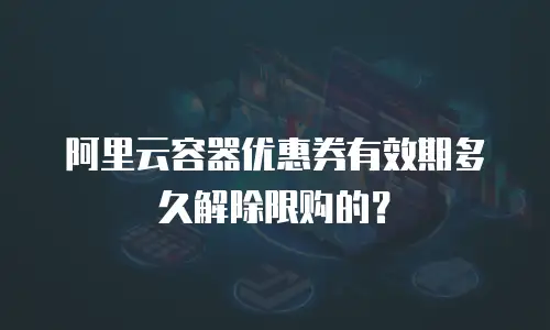 阿里云容器优惠券有效期多久解除限购的？