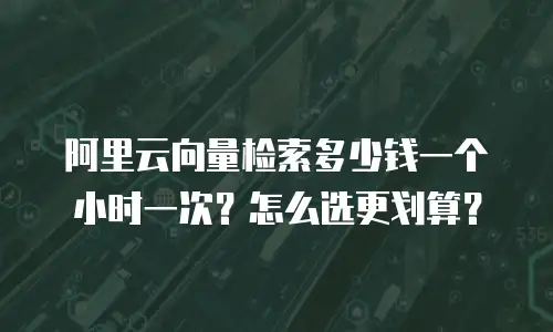 阿里云向量检索多少钱一个小时一次？怎么选更划算？
