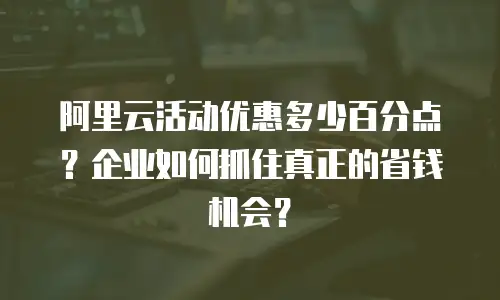 阿里云活动优惠多少百分点？企业如何抓住真正的省钱机会？