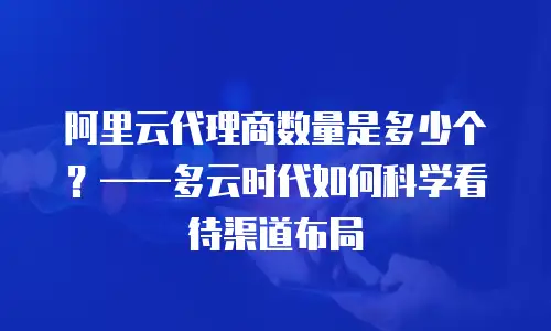 阿里云代理商数量是多少个？&mdash;&mdash;多云时代如何科学看待渠道布局