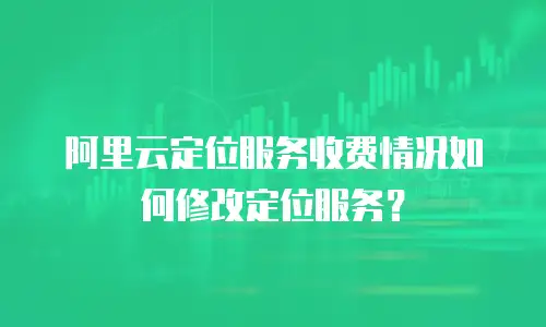阿里云定位服务收费情况如何修改定位服务？
