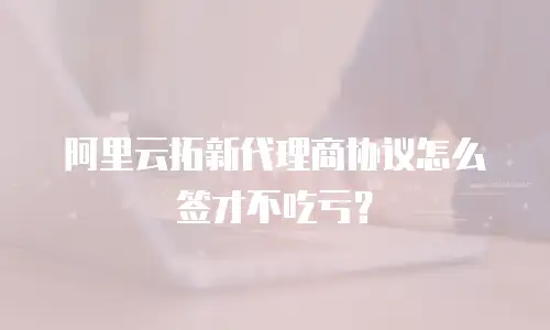 阿里云拓新代理商协议怎么签才不吃亏？