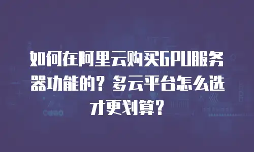 如何在阿里云购买GPU服务器功能的？多云平台怎么选才更划算？