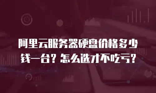 阿里云服务器硬盘价格多少钱一台？怎么选才不吃亏？