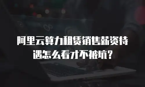 阿里云算力租赁销售薪资待遇怎么看才不被坑？