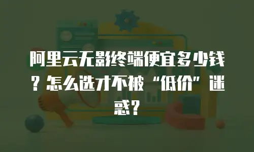 阿里云无影终端便宜多少钱？怎么选才不被“低价”迷惑？