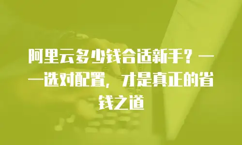 阿里云多少钱合适新手？——选对配置，才是真正的省钱之道