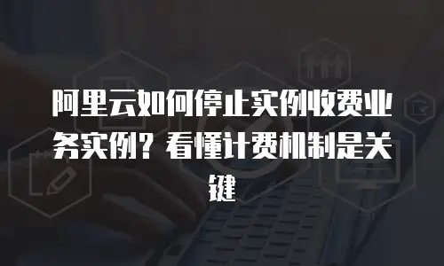 阿里云如何停止实例收费业务实例？看懂计费机制是关键