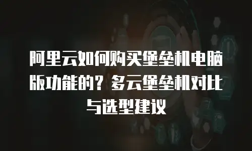 阿里云如何购买堡垒机电脑版功能的？多云堡垒机对比与选型建议