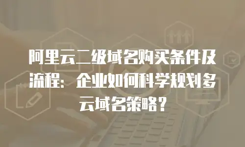 阿里云二级域名购买条件及流程：企业如何科学规划多云域名策略？