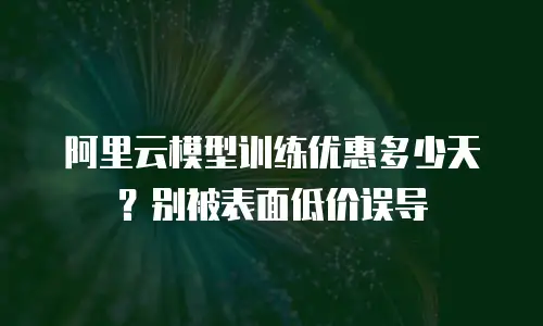 阿里云模型训练优惠多少天？别被表面低价误导