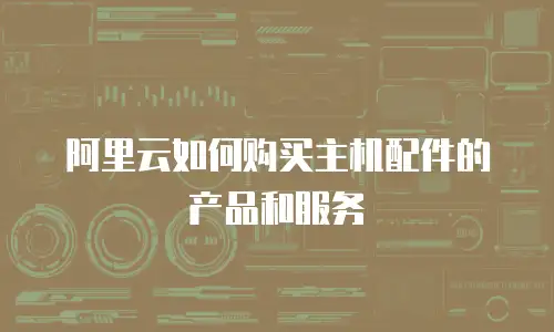 阿里云如何购买主机配件的产品和服务